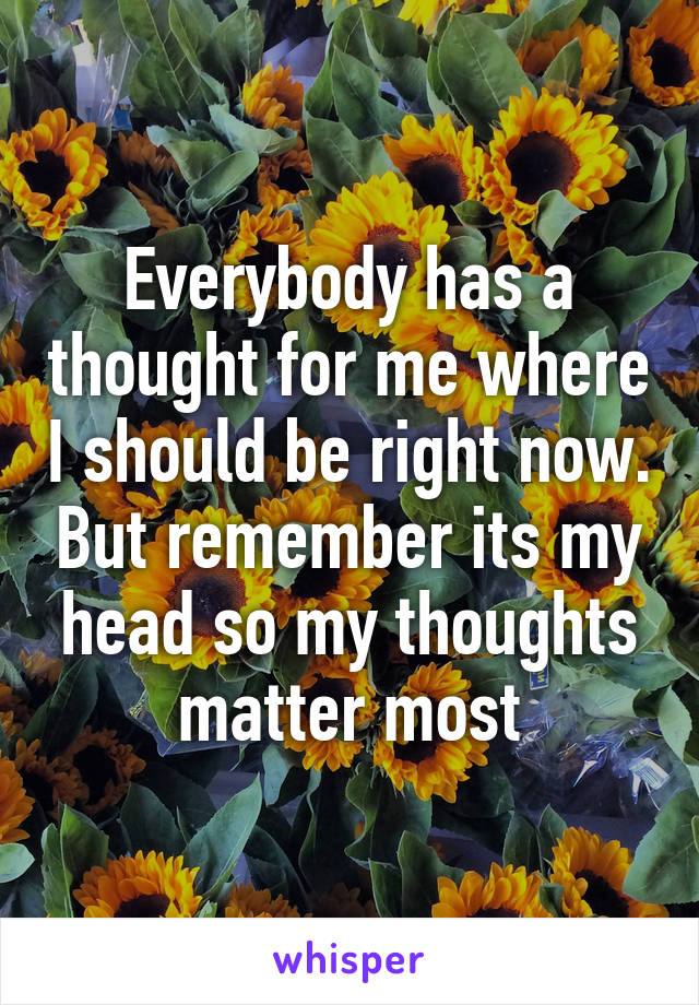 Everybody has a thought for me where I should be right now. But remember its my head so my thoughts matter most