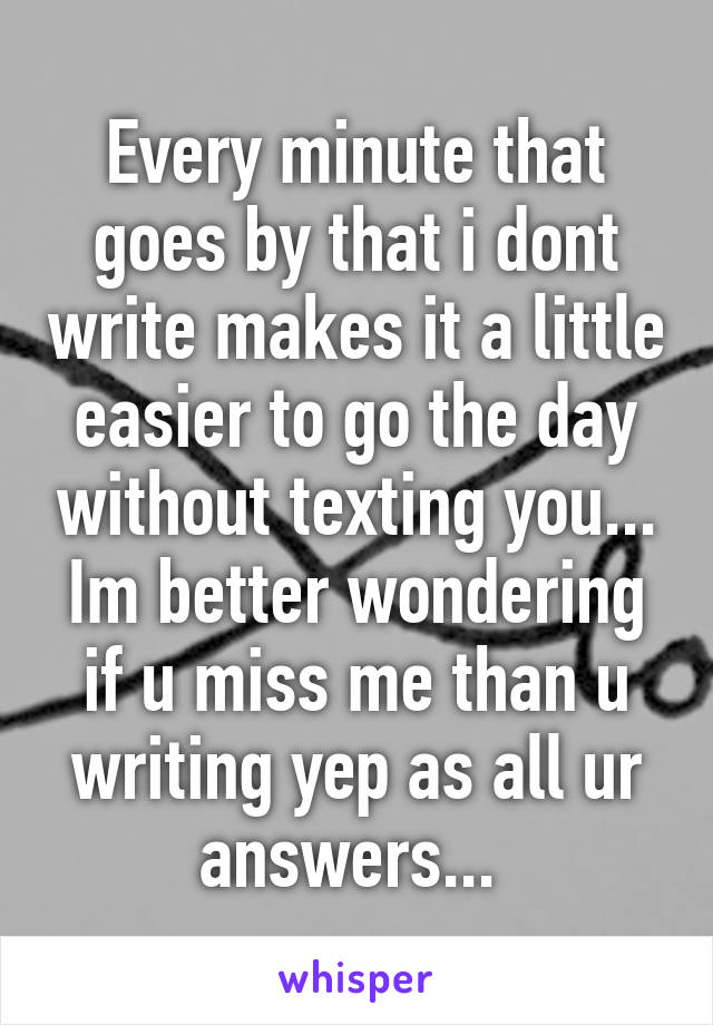 Every minute that goes by that i dont write makes it a little easier to go the day without texting you... Im better wondering if u miss me than u writing yep as all ur answers... 