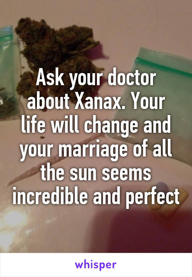 Ask your doctor about Xanax. Your life will change and your marriage of all the sun seems incredible and perfect
