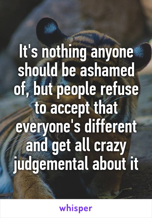 It's nothing anyone should be ashamed of, but people refuse to accept that everyone's different and get all crazy judgemental about it