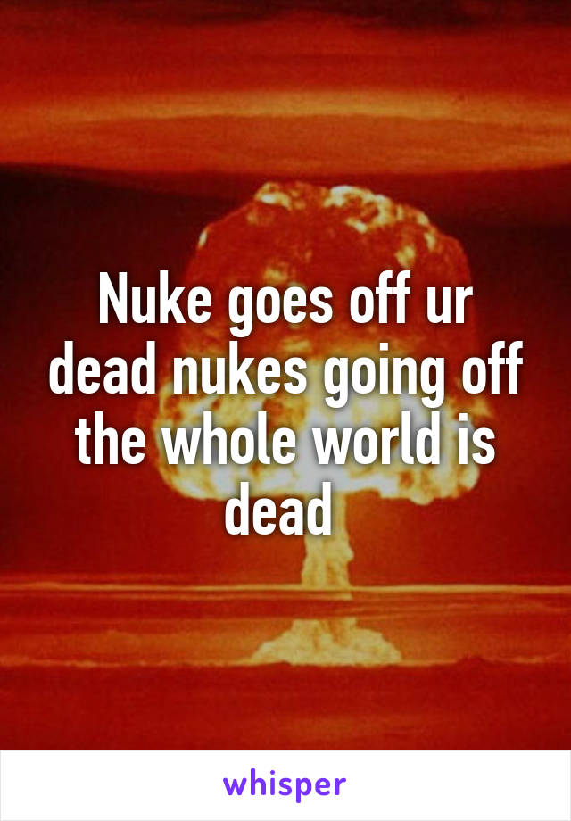 Nuke goes off ur dead nukes going off the whole world is dead 