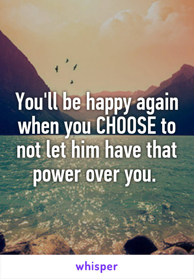 You'll be happy again when you CHOOSE to not let him have that power over you. 