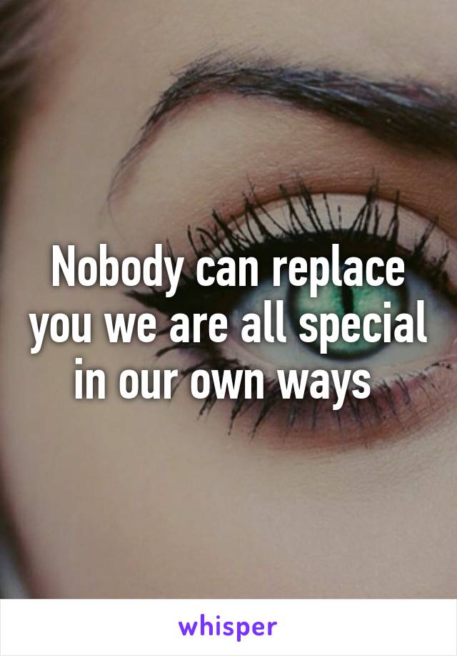 Nobody can replace you we are all special in our own ways 