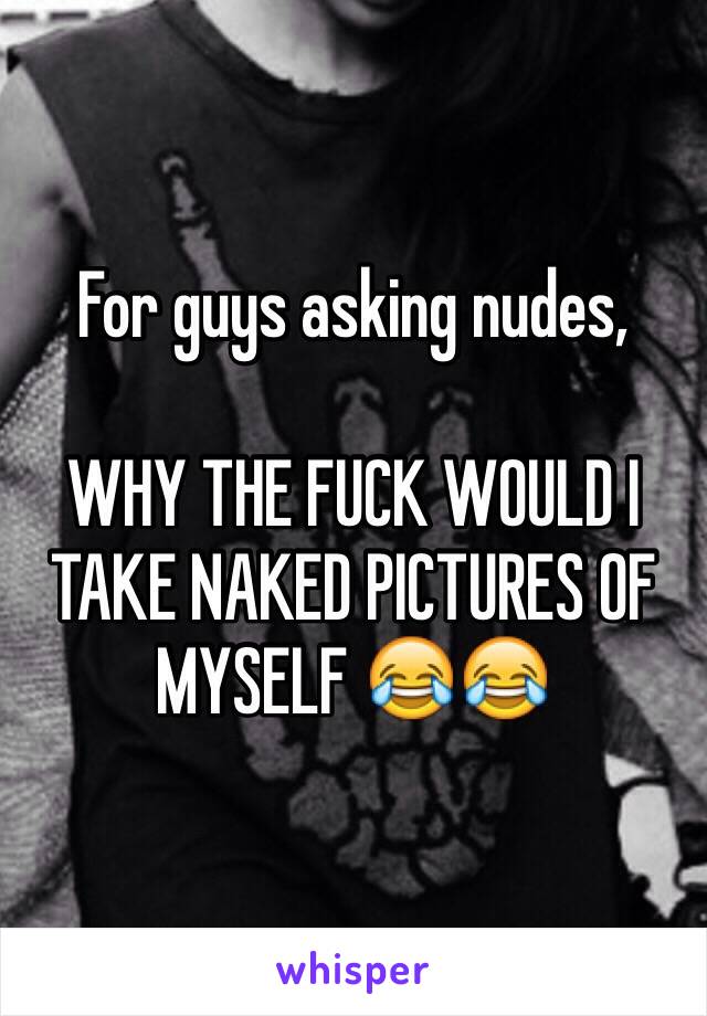 For guys asking nudes,

WHY THE FUCK WOULD I TAKE NAKED PICTURES OF MYSELF 😂😂
