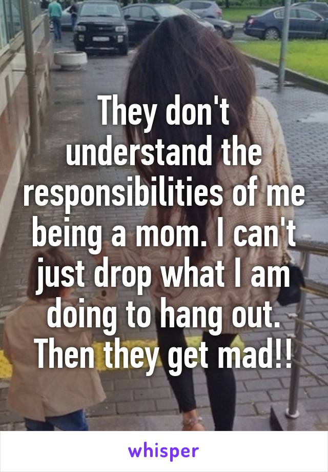 They don't understand the responsibilities of me being a mom. I can't just drop what I am doing to hang out. Then they get mad!!