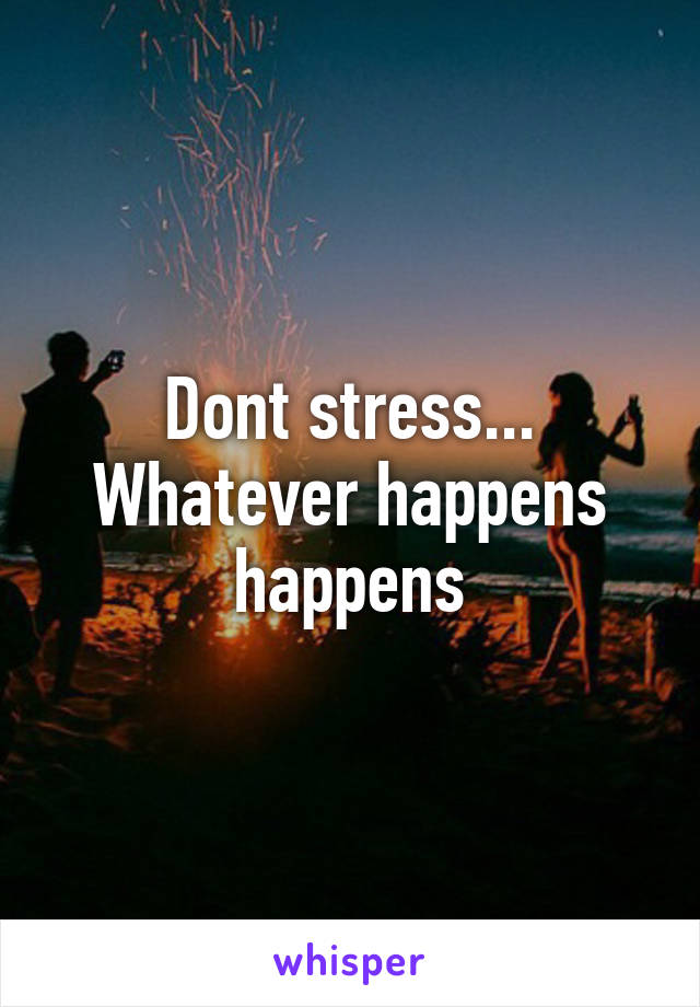 Dont stress... Whatever happens happens