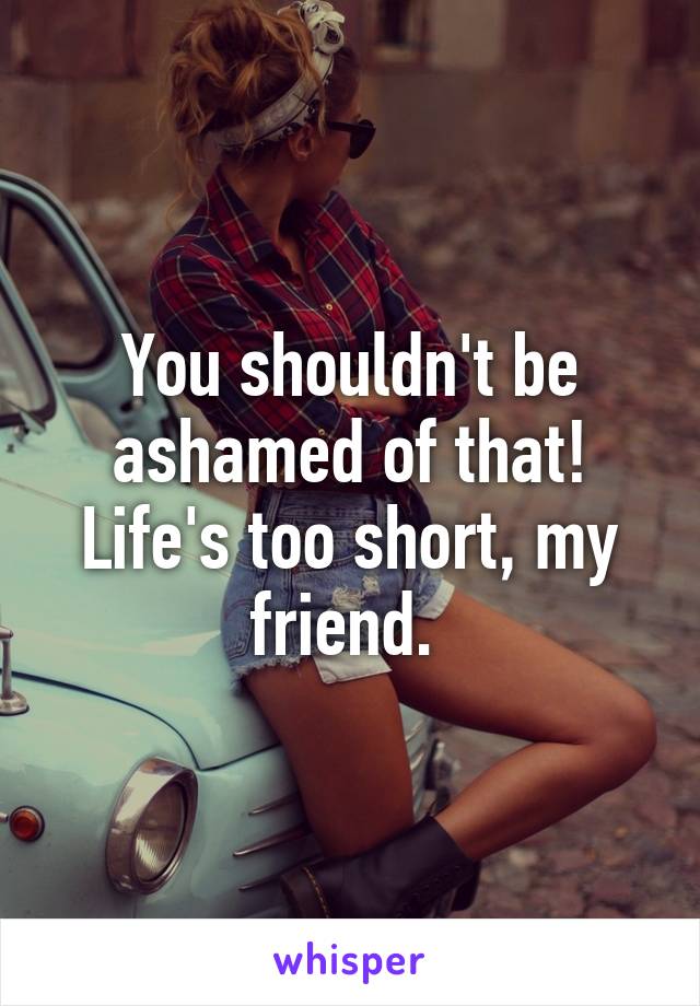 You shouldn't be ashamed of that! Life's too short, my friend. 