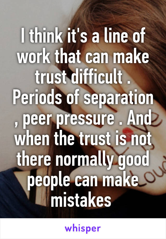 I think it's a line of work that can make trust difficult . Periods of separation , peer pressure . And when the trust is not there normally good people can make mistakes 