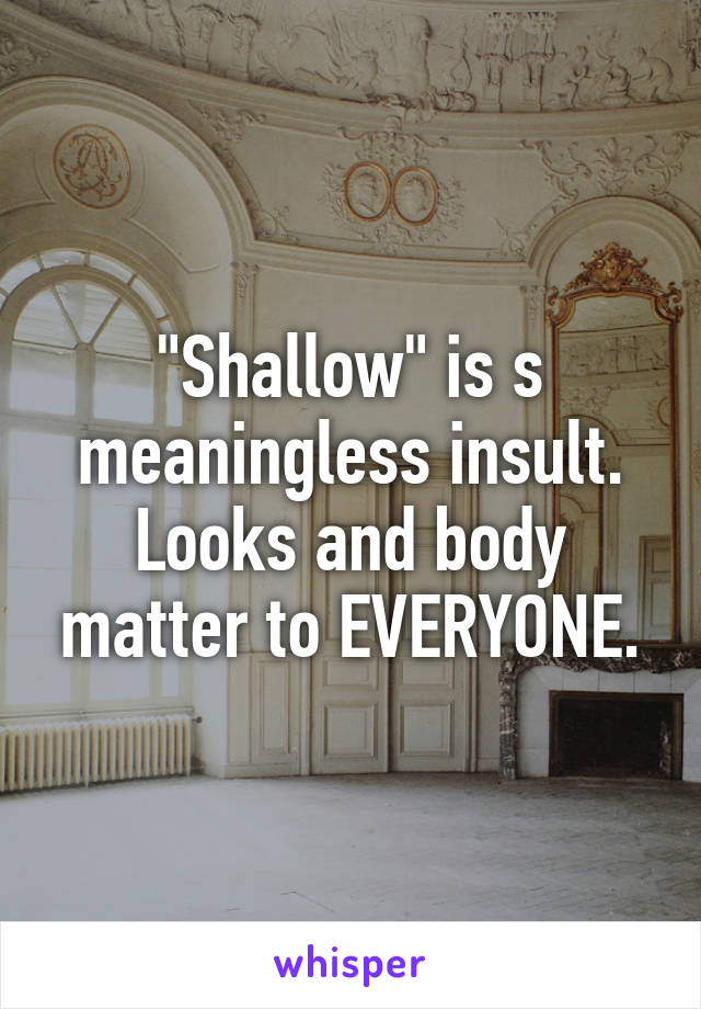 "Shallow" is s meaningless insult. Looks and body matter to EVERYONE.