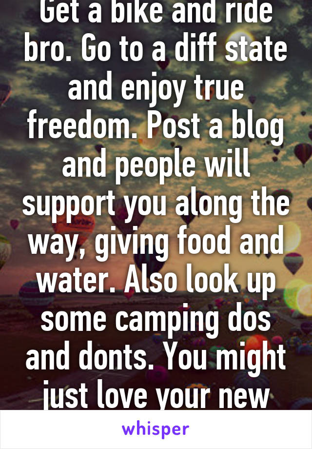 Get a bike and ride bro. Go to a diff state and enjoy true freedom. Post a blog and people will support you along the way, giving food and water. Also look up some camping dos and donts. You might just love your new found freedom more. 
