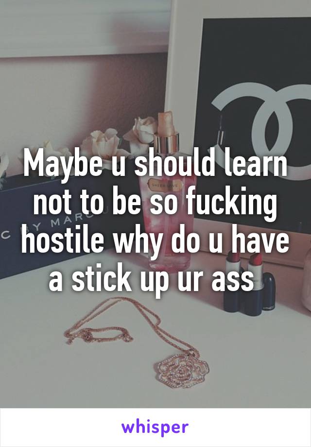 Maybe u should learn not to be so fucking hostile why do u have a stick up ur ass 