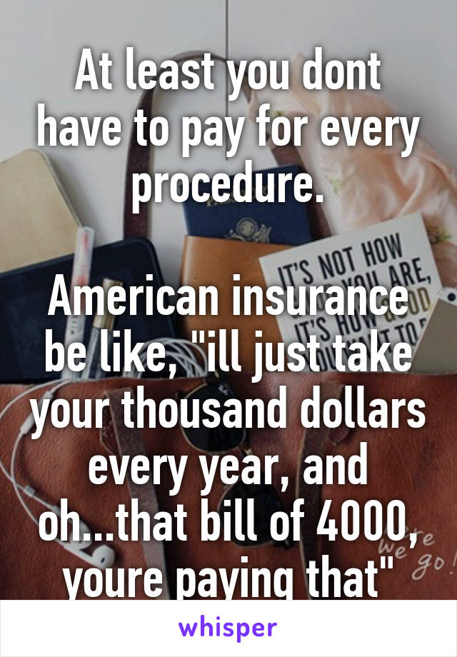 At least you dont have to pay for every procedure.

American insurance be like, "ill just take your thousand dollars every year, and oh...that bill of 4000, youre paying that"