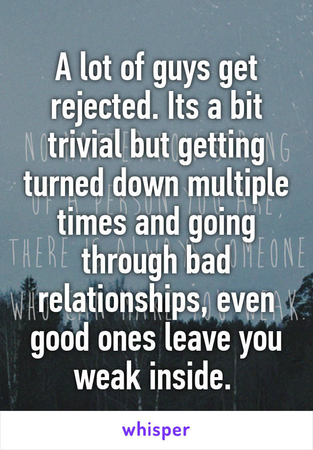 A lot of guys get rejected. Its a bit trivial but getting turned down multiple times and going through bad relationships, even good ones leave you weak inside. 