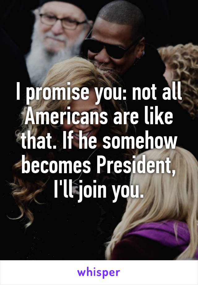 I promise you: not all Americans are like that. If he somehow becomes President, I'll join you.