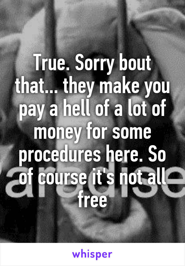 True. Sorry bout that... they make you pay a hell of a lot of money for some procedures here. So of course it's not all free