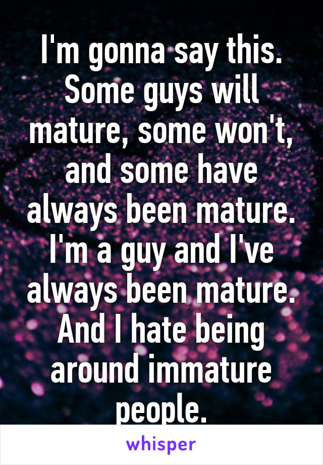 I'm gonna say this. Some guys will mature, some won't, and some have always been mature. I'm a guy and I've always been mature. And I hate being around immature people.