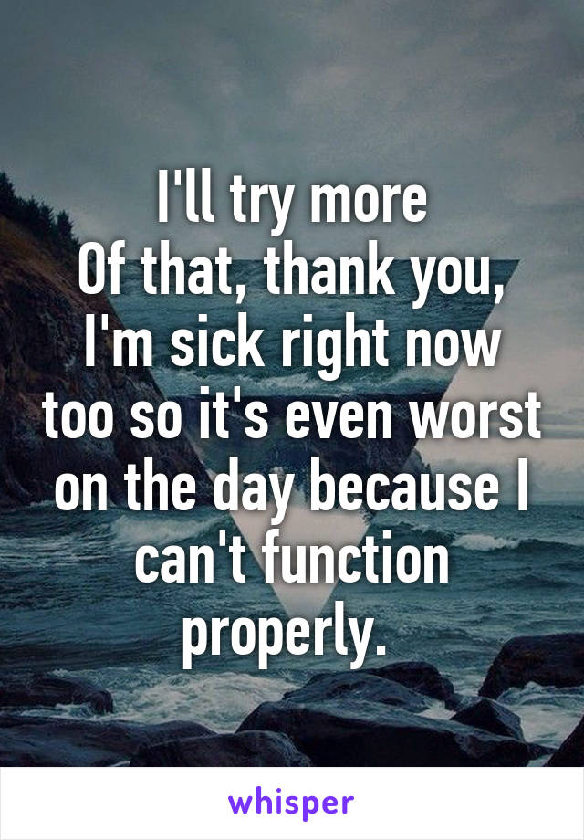 I'll try more
Of that, thank you,
I'm sick right now too so it's even worst on the day because I can't function properly. 