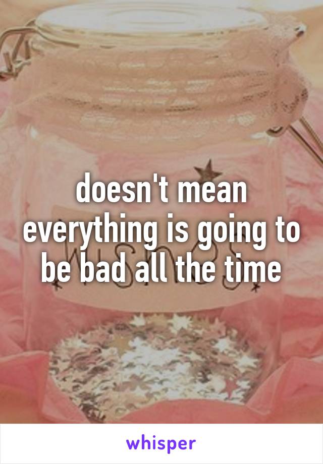 doesn't mean everything is going to be bad all the time