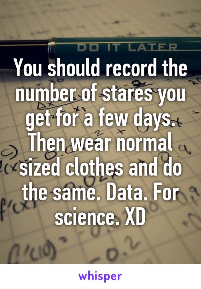 You should record the number of stares you get for a few days. Then wear normal sized clothes and do the same. Data. For science. XD