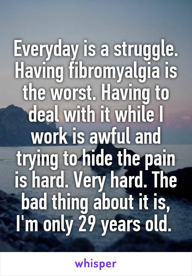Everyday is a struggle. Having fibromyalgia is the worst. Having to deal with it while I work is awful and trying to hide the pain is hard. Very hard. The bad thing about it is, I'm only 29 years old. 