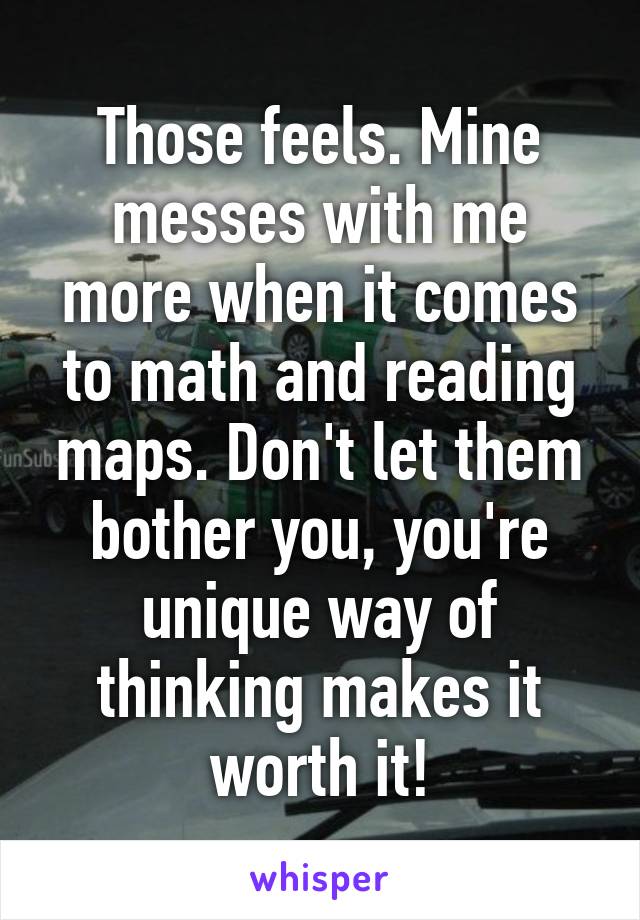 Those feels. Mine messes with me more when it comes to math and reading maps. Don't let them bother you, you're unique way of thinking makes it worth it!