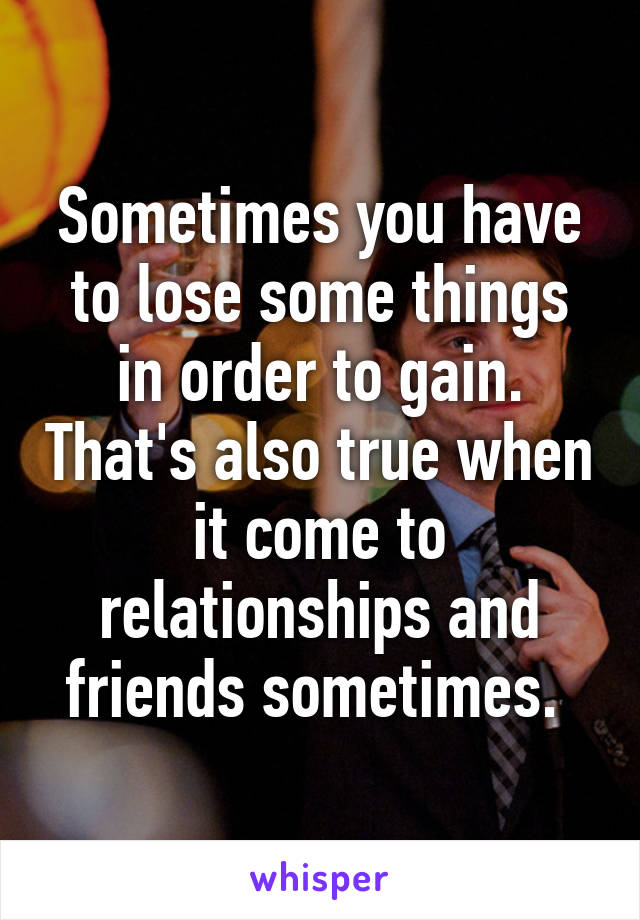 Sometimes you have to lose some things in order to gain. That's also true when it come to relationships and friends sometimes. 