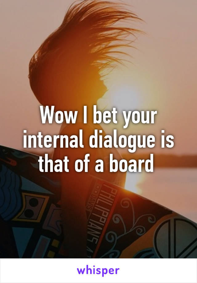 Wow I bet your internal dialogue is that of a board 
