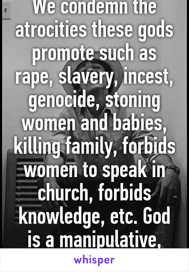 We condemn the atrocities these gods promote such as rape, slavery, incest, genocide, stoning women and babies, killing family, forbids women to speak in church, forbids knowledge, etc. God is a manipulative, narcissistic sociopath