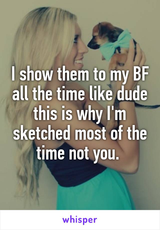 I show them to my BF all the time like dude this is why I'm sketched most of the time not you. 