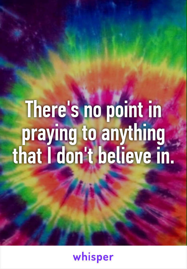 There's no point in praying to anything that I don't believe in.