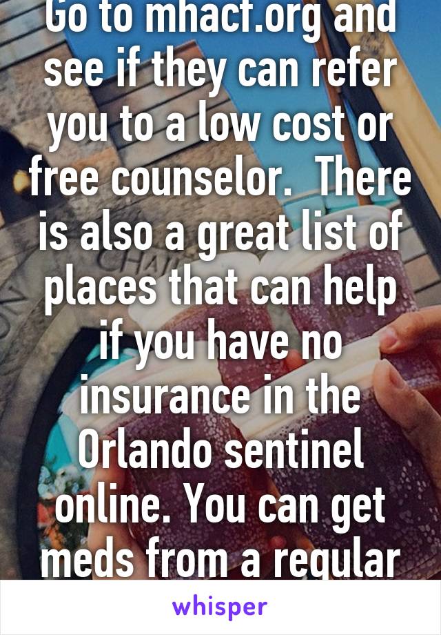 Go to mhacf.org and see if they can refer you to a low cost or free counselor.  There is also a great list of places that can help if you have no insurance in the Orlando sentinel online. You can get meds from a regular doctor.  