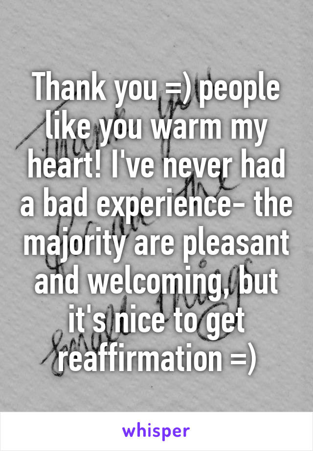 Thank you =) people like you warm my heart! I've never had a bad experience- the majority are pleasant and welcoming, but it's nice to get reaffirmation =)