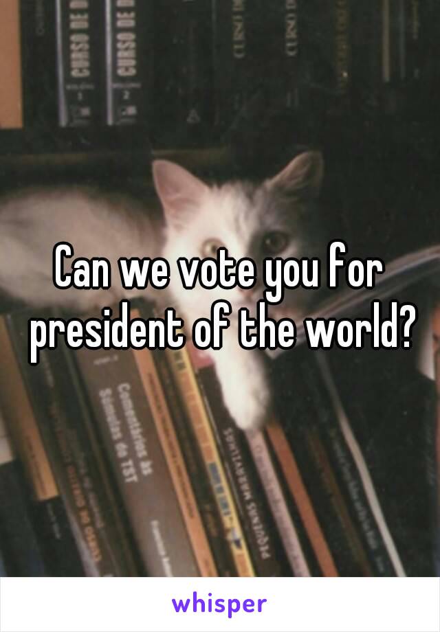 Can we vote you for president of the world?