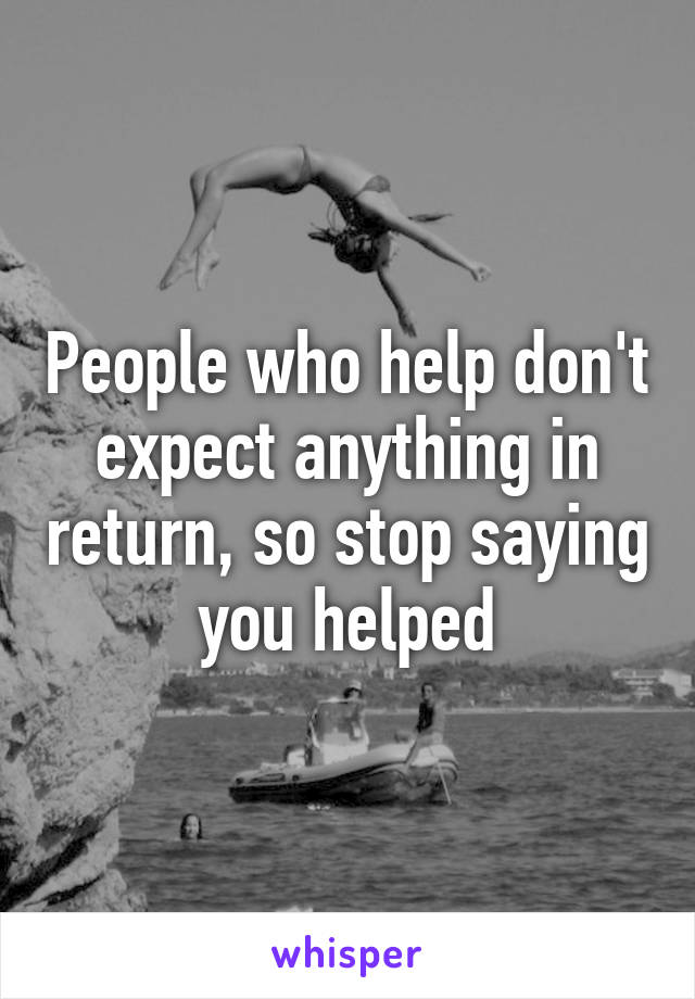 People who help don't expect anything in return, so stop saying you helped