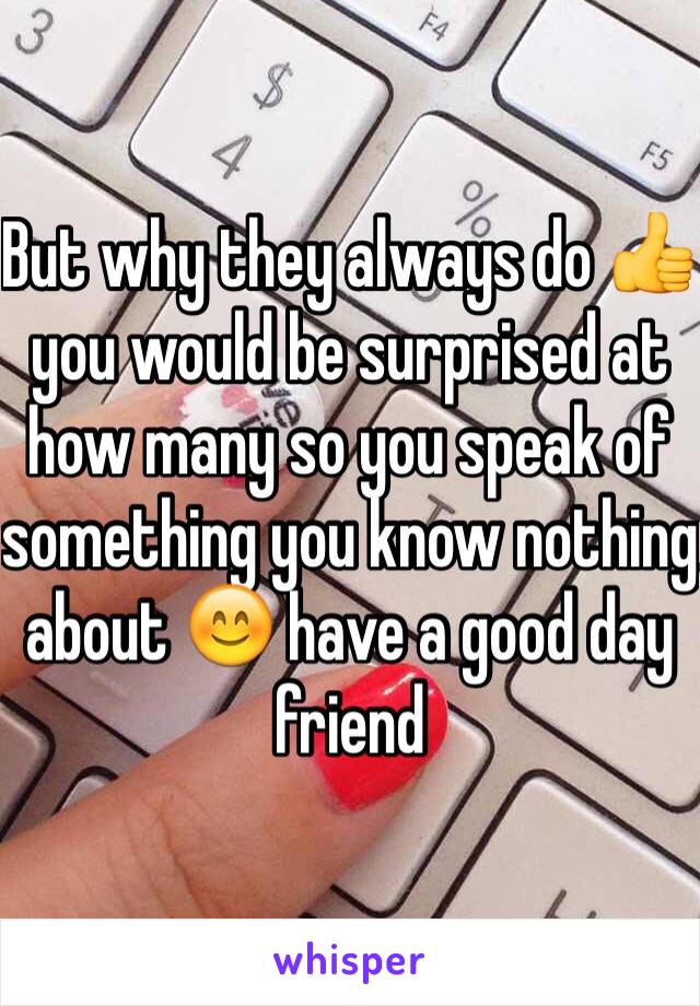 But why they always do 👍 you would be surprised at how many so you speak of something you know nothing about 😊 have a good day friend 