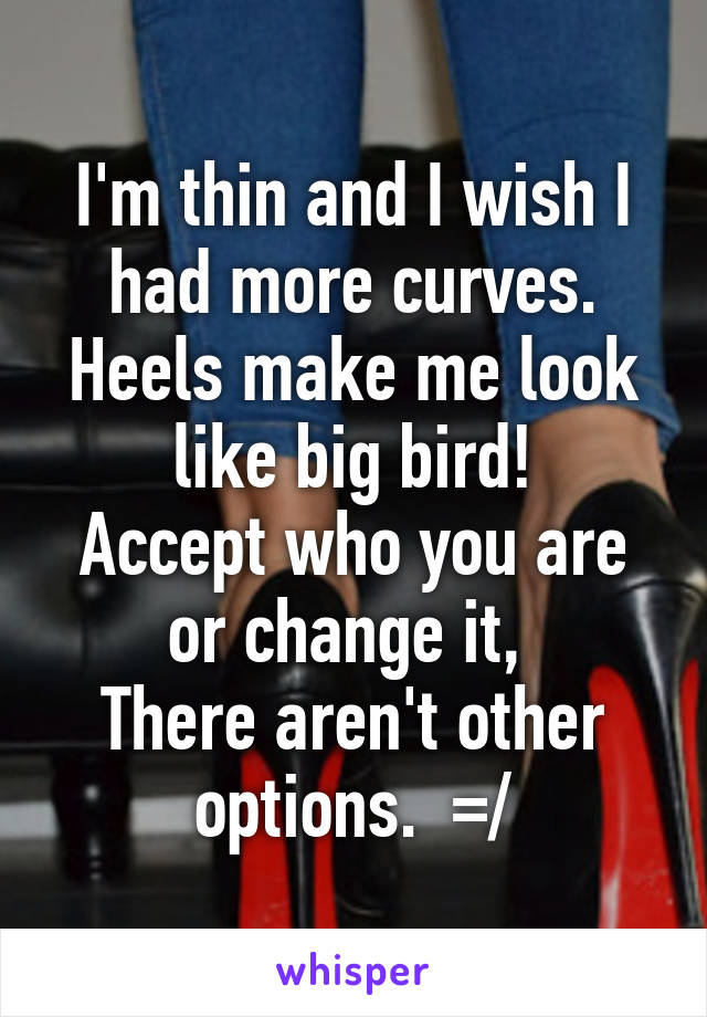 I'm thin and I wish I had more curves.
Heels make me look like big bird!
Accept who you are or change it, 
There aren't other options.  =/