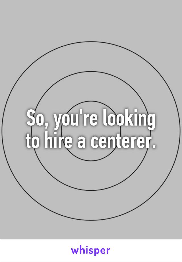 So, you're looking
to hire a centerer.