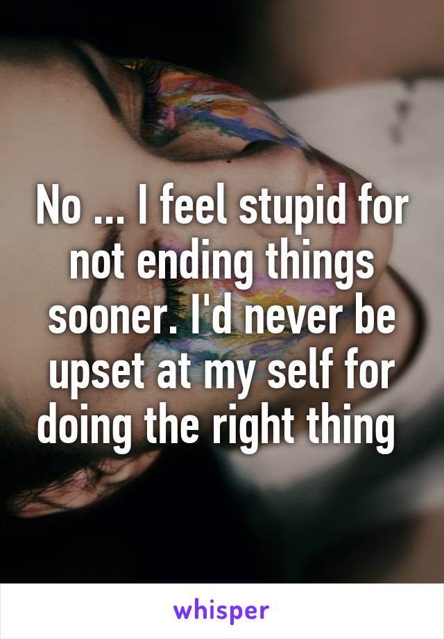No ... I feel stupid for not ending things sooner. I'd never be upset at my self for doing the right thing 