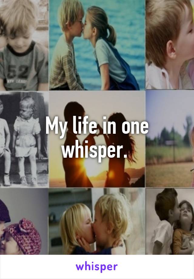 My life in one whisper. 