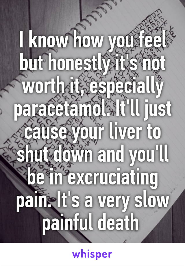 I know how you feel but honestly it's not worth it, especially paracetamol. It'll just cause your liver to shut down and you'll be in excruciating pain. It's a very slow painful death 