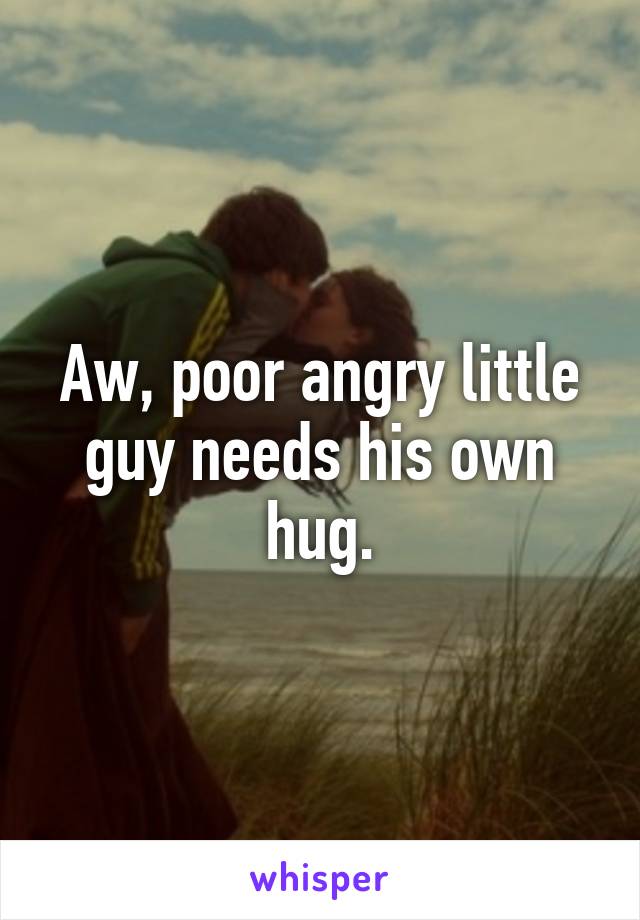 Aw, poor angry little guy needs his own hug.