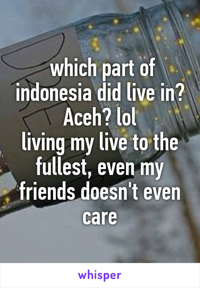  which part of indonesia did live in? Aceh? lol
living my live to the fullest, even my friends doesn't even care