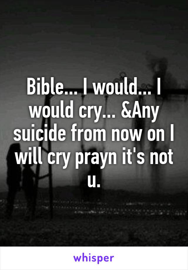 Bible... I would... I would cry... &Any suicide from now on I will cry prayn it's not u.