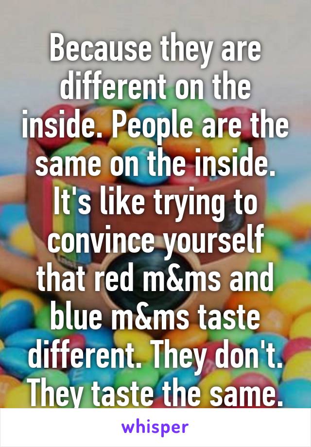 Because they are different on the inside. People are the same on the inside. It's like trying to convince yourself that red m&ms and blue m&ms taste different. They don't. They taste the same.