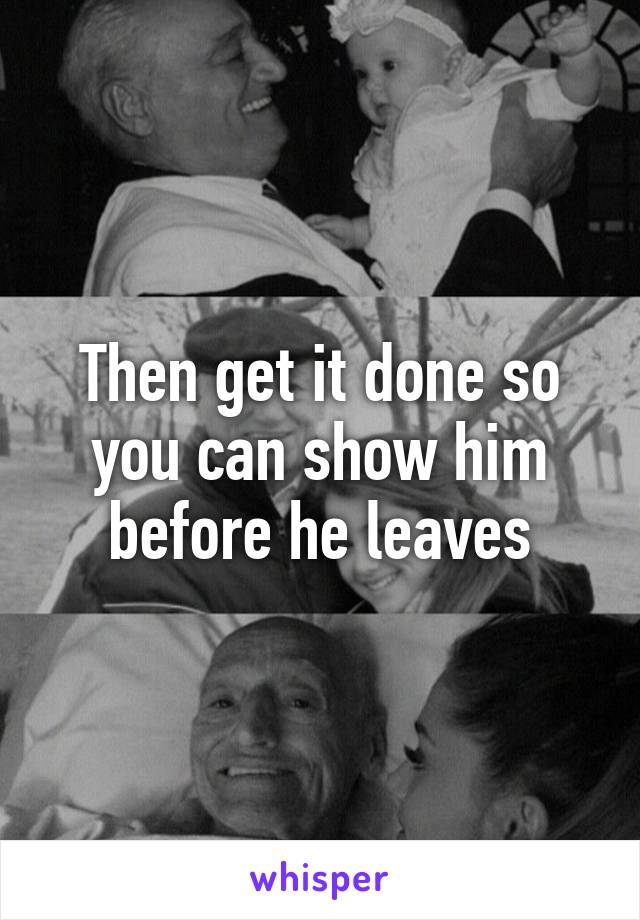 Then get it done so you can show him before he leaves