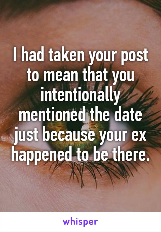 I had taken your post to mean that you intentionally mentioned the date just because your ex happened to be there. 