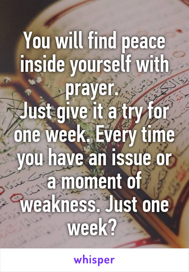 You will find peace inside yourself with prayer. 
Just give it a try for one week. Every time you have an issue or a moment of weakness. Just one week? 