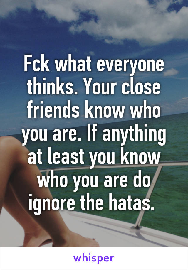 Fck what everyone thinks. Your close friends know who you are. If anything at least you know who you are do ignore the hatas. 