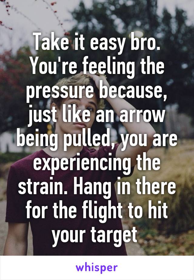 Take it easy bro. You're feeling the pressure because, just like an arrow being pulled, you are experiencing the strain. Hang in there for the flight to hit your target 