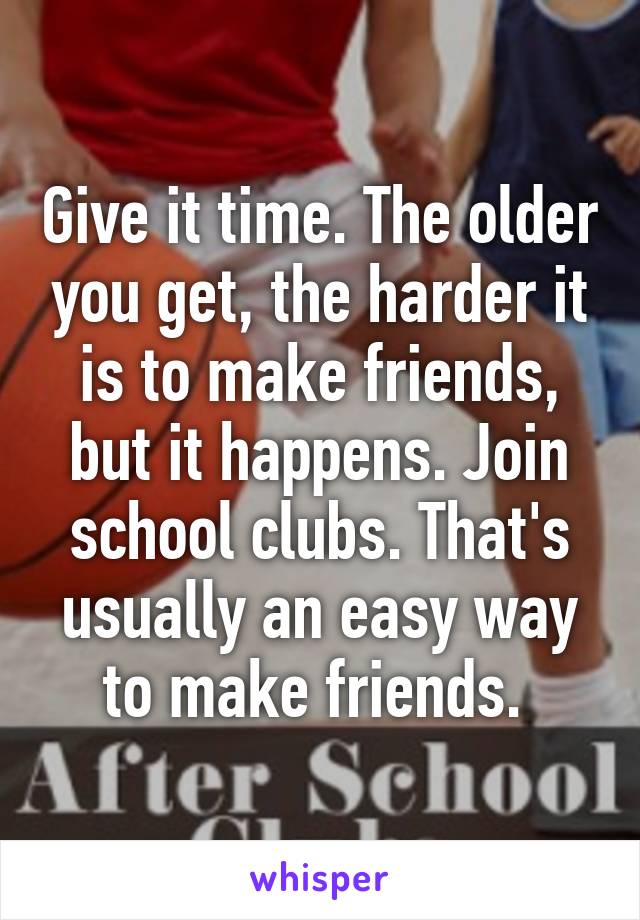 Give it time. The older you get, the harder it is to make friends, but it happens. Join school clubs. That's usually an easy way to make friends. 